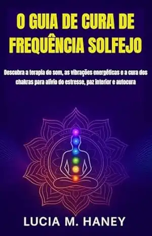 O GUIA DE CURA DE FREQUÊNCIA SOLFEJO: Descubra a terapia do som, as vibrações energéticas e a cura dos chakras para alívio do estresse, paz interior e autocura – Lúcia  M. Haney