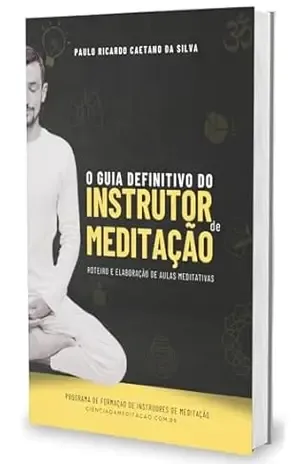 O GUIA DEFINITIVO DO INSTRUTOR DE MEDITAÇÃO: ROTEIRO E ELABORAÇÃO DE AULAS MEDITATIVAS – Paulo Ricardo Caetano da Silva