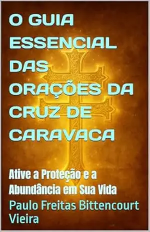 O GUIA ESSENCIAL DAS ORAÇÕES DA CRUZ DE CARAVACA: Ative a Proteção e a Abundância em Sua Vida – Paulo  Freitas Bittencourt Vieira