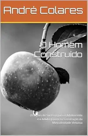 O Homem Construído: 20 Lições de Sucesso para o Adolescente e o Adulto Jovem na Construção da Masculinidade Virtuosa – André Colares