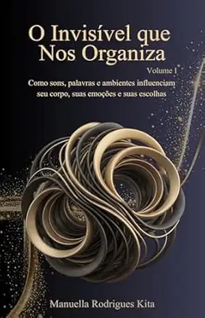 O Invisível que Nos Organiza – Volume I: Como sons, palavras e ambientes influenciam seu corpo, suas emoções e suas escolhas – Manuella Rodrigues Kita