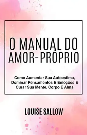 O Manual Do Amor–Próprio: Como Aumentar Sua Autoestima, Dominar Pensamentos E Emoções E Curar Sua Mente, Corpo E Alma - Louise Sallow