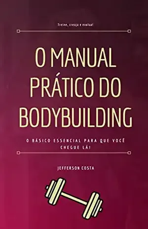 O Manual Prático do Bodybuilding: O básico essencial para que você chegue lá! - Jefferson Costa