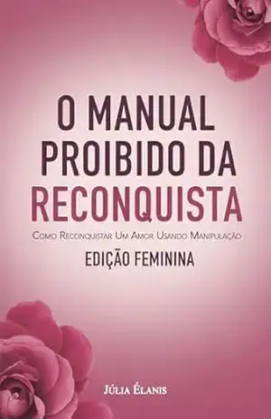 O Manual Proibido da Reconquista: Como Reconquistar um Amor Usando Manipulação Emocional e Truques Secretos da Mente – Edição Feminina – Júlia Élanis