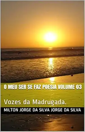 O Meu Ser se Faz Poesia Volume 03: Vozes da Madrugada. – Milton Jorge da Silva Jorge da Silva