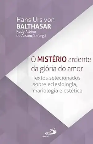 O Mistério Ardente da Glória do Amor: Textos selecionados sobre Eclesiologia, Mariologia e Estética - Hans Urs Von Balthasar