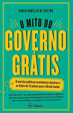 O mito do governo grátis: O mal das políticas econômicas ilusórias e as lições de 13 países para o Brasil mudar – Paulo Rabello de Castro