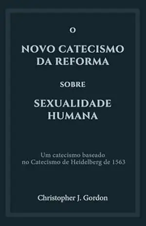 O Novo Catecismo da Reforma sobre Sexualidade Humana: Um catecismo baseado no Catecismo de Heidelberg de 1563 - Christopher J. Gordon