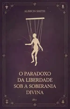O Paradoxo da Liberdade Sob a Soberania Divina: O Mistério da Predestinação e do Livre–Arbítrio – Alisson Smith