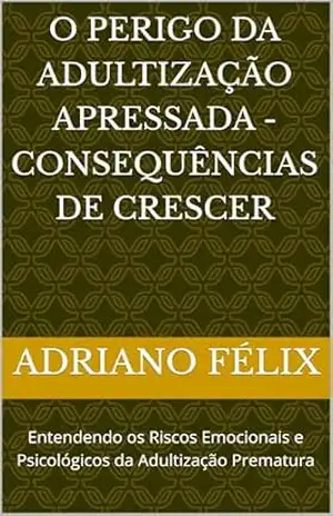 O Perigo da Adultização Apressada – Consequências de Crescer: Entendendo os Riscos Emocionais e Psicológicos da Adultização Prematura – Adriano  Félix