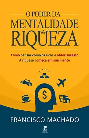 O Poder da Mentalidade de Riqueza: Como Pensar Como os Ricos e Obter Sucesso – A Riqueza Começa em Sua Mente - Francisco Machado