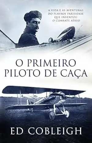 O Primeiro Piloto de Caça: A vida e as Aventuras do Playboy Que Inventou o Combate Aéreo – Ed Cobleigh