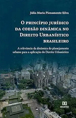 O princípio jurídico da coesão dinâmica no Direito Urbanístico brasileiro: a relevância da dinâmica do planejamento urbano para a aplicação do Direito Urbanístico – úlia Maria Plenamente Silva