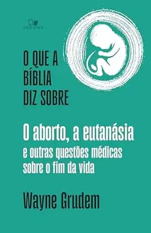 O que a Bíblia diz sobre o aborto, a eutanásia e outras questões médicas sobre o fim da vida – Wayne Grudem