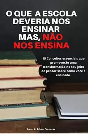 O que a escola deveria nos ensinar,mas não nos ensina: 14 Conceitos que promoveram uma transformação no seu jeito de pensar sobre como você é ensinado – Lucas Adão Artner Zacaluzne