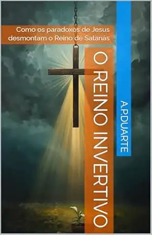 O Reino Invertivo: Como os paradoxos de Jesus desmontam o Reino de Satanás - A.P.Duarte