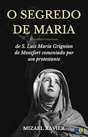 O SEGREDO DE MARIA: de São Luís Maria Grignion de Montfort comentado por um protestante – Mizael Xavier