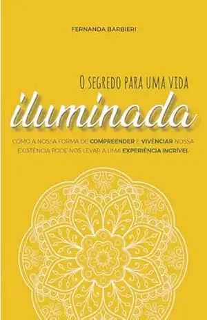 O Segredo Para Uma Vida iluminada: Como a nossa forma de Compreender e Vivenciar nossa Existência Pode nos Levar a uma Experiência Incrível – Fernanda Machado Barbieri