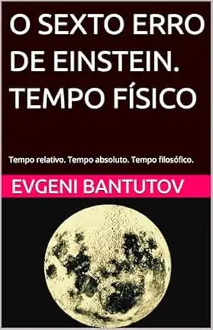 O SEXTO ERRO DE EINSTEIN. TEMPO FÍSICO: Tempo relativo. Tempo absoluto. Tempo filosófico. (portuguese. PROBLEMAS DA FÍSICA MODERNA. ERROS DE EINSTEIN.) – EVGENI BANTUTOV