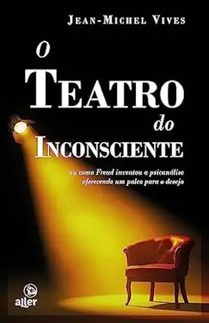 O teatro do inconsciente: ou como Freud inventou a psicanálise oferecendo um palco para o desejo – Jean-Michel Vives