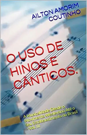 O USO DE HINOS E CÂNTICOS. (A Musicalidade Desde o Movimento Wesleyano Até o Seu Estabelecimento no Brasil – Vol. III Livro 3) – AILTON AMORIM COUTINHO