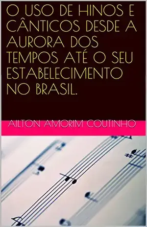 O USO DE HINOS E CÂNTICOS DESDE A AURORA DOS TEMPOS ATÉ O SEU ESTABELECIMENTO NO BRASIL. – AILTON AMORIM COUTINHO