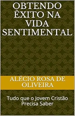 Obtendo Êxito Na Vida Sentimental: Tudo que o Jovem Cristão Precisa Saber – ALÉCIO ROSA DE OLIVEIRA OLIVEIRA