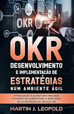 OKR – Desenvolvimento e implementação de estratégias num ambiente ágil: Introdução à estrutura mais bem sucedida do mundo para a execução de estratégias no século XXI – Martin J. Leopold