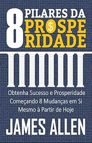 OS 8 PILARES DA PROSPERIDADE: Obtenha Sucesso e Prosperidade Começando 8 Mudanças em Si Mesmo à Partir de Hoje – JAMES ALLEN