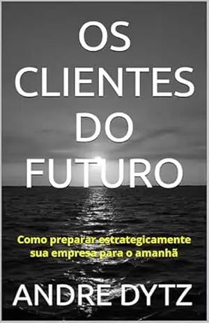 OS CLIENTES DO FUTURO: Como preparar estrategicamente sua empresa para o amanhã - ANDRE DYTZ