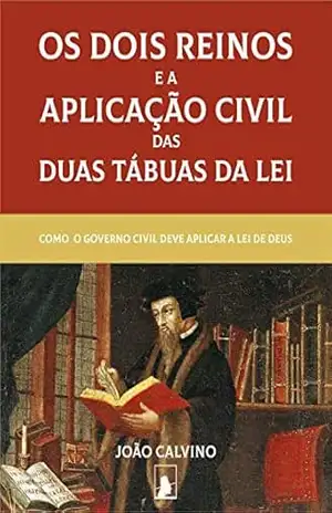 Os Dois Reinos e a Aplicação Civil das Duas Tábuas da Lei (Segunda Edição): Como o Governo Civil Deve Aplicar a Lei de Deus – João Calvino
