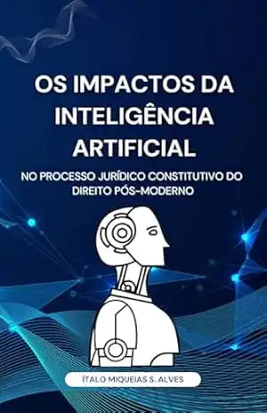 Os Impactos da Inteligência Artificial no Processo Jurídico Constitutivo do Direito Pós–Moderno – 2º EDIÇÃO – Ítalo Miqueias Silva Alves