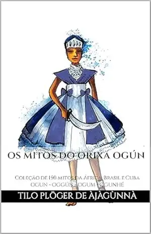 OS MITOS DO ORIXÁ OGÚN: Coleção de 150 mitos da África, Brasil e Cuba – OGUN – OGGÚN – OGUM – OGUNHÉ (MITOS IORUBAS DOS ORIXÁS, DAS PLANTAS E DOS ANIMAIS DO CANDOMBLÉ, UMBANDA, SANTERIA E EM ODU IFÁ) - TILO PLÖGER DE ÀJÀGÙNNÀ