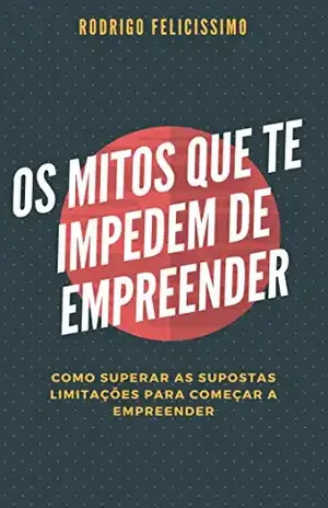 Os Mitos que te impedem de Empreender: Como Superar as Supostas Limitações para Começar a Empreender – Rodrigo Felicissimo