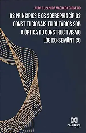 Os princípios e os sobreprincípios constitucionais tributários sob a óptica do constructivismo lógico–semântico - Laura Elizandra Machado Carneiro