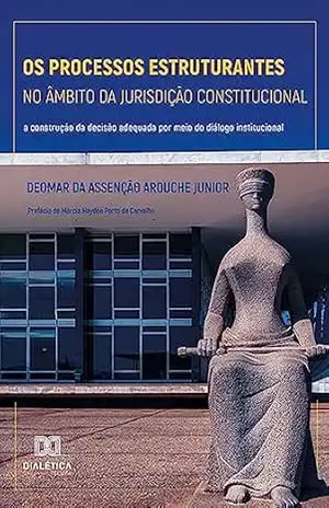 Os processos estruturantes no âmbito da jurisdição constitucional: a construção da decisão adequada por meio do diálogo institucional – Deomar da Assenção Arouche Junior