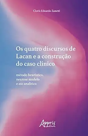 Os Quatro Discursos de Lacan e a Construção do Caso Clínico: Método Heurístico, Neurose Modelo e Ato Analítico - Clovis Eduardo Zanetti