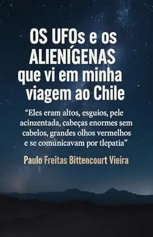 Os UFOs e os Alienígenas que vi em minha viagem ao Chile: Eles eram altos, esguios, pele acinzentada, cabeças enormes sem cabelos, grandes olhos vermelhos … Espiritualidade e Universos Ocultos) – Paulo Freitas Bittencourt Vieira