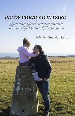 PAI DE CORAÇÃO INTEIRO: Maturidade Emocional como Caminho para uma Paternidade Transformadora – Diác. Valdinei  dos Santos