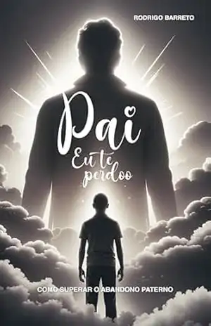 Pai, Eu Te Perdoo: Como Superar o Abandono Paterno – Rodrigo Barreto