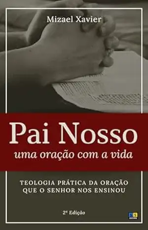 PAI NOSSO: UMA ORAÇÃO COM A VIDA: Teologia prática da oração que o Senhor nos ensinou – Mizael Xavier