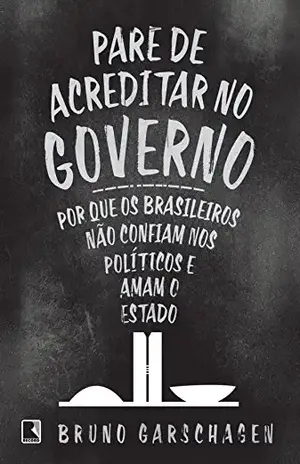 Pare de acreditar no governo: Por que os brasileiros não confiam nos políticos e amam o Estado – Bruno Garschagen