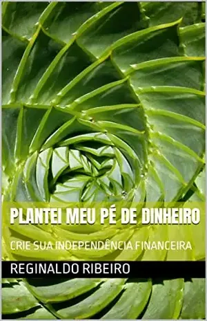 Plantei meu Pé de Dinheiro: CRIE SUA INDEPENDÊNCIA FINANCEIRA - REGINALDO RIBEIRO
