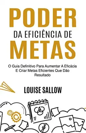 Poder Da Eficiência De Metas: O Guia Definitivo Para Aumentar A Eficácia E Criar Metas Eficientes Que Dão Resultado - Louise Sallow