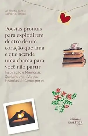 Poesias Prontas para Explodirem Dentro de um Coração que Ama e que Acende uma Chama para Você não Partir: Inspiração e Memórias Contando em Versos Histórias da Gente por Aí – Wladimir Tadeu Baptista Soares