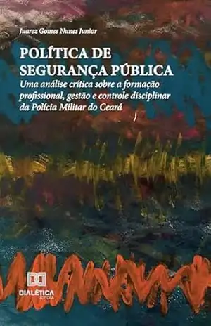 Política de Segurança Pública: uma análise crítica sobre a formação profissional, gestão e controle disciplinar da Polícia Militar do Ceará – Juarez Gomes Nunes Junior
