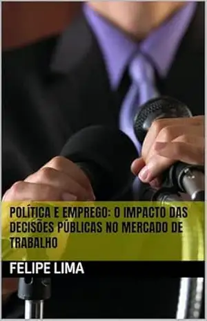POLÍTICA E EMPREGO: O Impacto das Decisões Públicas no Mercado de Trabalho – Felipe Lima