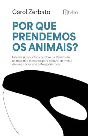 Por que prendemos os animais?: Um ensaio sociológico sobre o cativeiro de animais não humanos para o entretenimento de uma sociedade antropocêntrica - Carol Zerbato