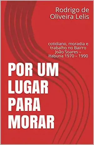 Por um lugar para morar: cotidiano, moradia e trabalho no Bairro João Soares – Itabuna 1970 – 1990 – Rodrigo de Oliveira Lelis