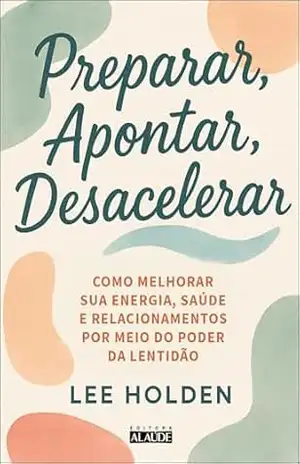 Preparar, apontar, desacelerar: como melhorar sua energia, saúde e relacionamentos por meio do poder da lentidão – Lee Holden